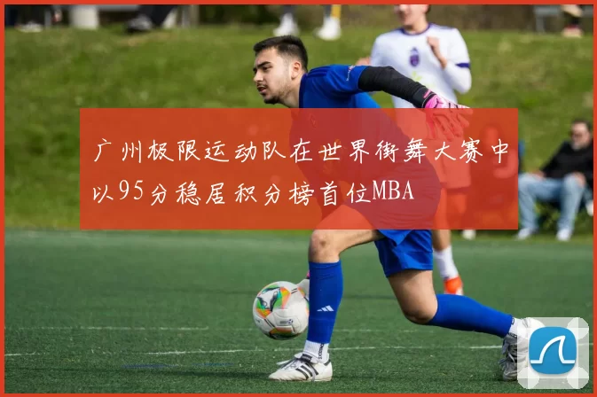 广州极限运动队在世界街舞大赛中以95分稳居积分榜首位MBA