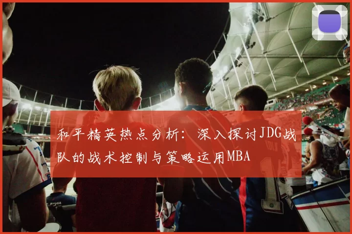 和平精英热点分析：深入探讨JDG战队的战术控制与策略运用MBA