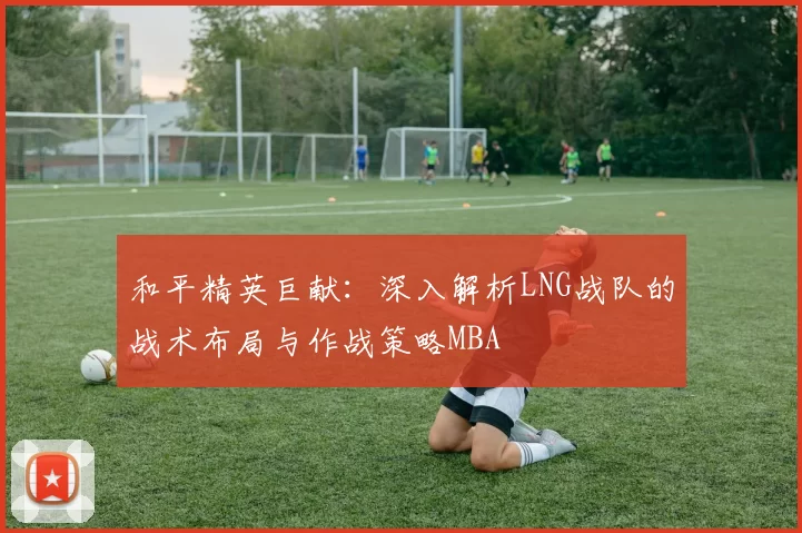 和平精英巨献：深入解析LNG战队的战术布局与作战策略MBA