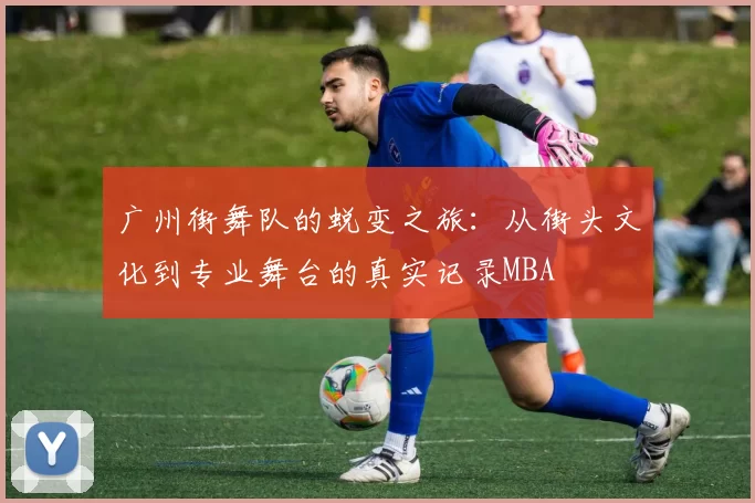 广州街舞队的蜕变之旅：从街头文化到专业舞台的真实记录MBA