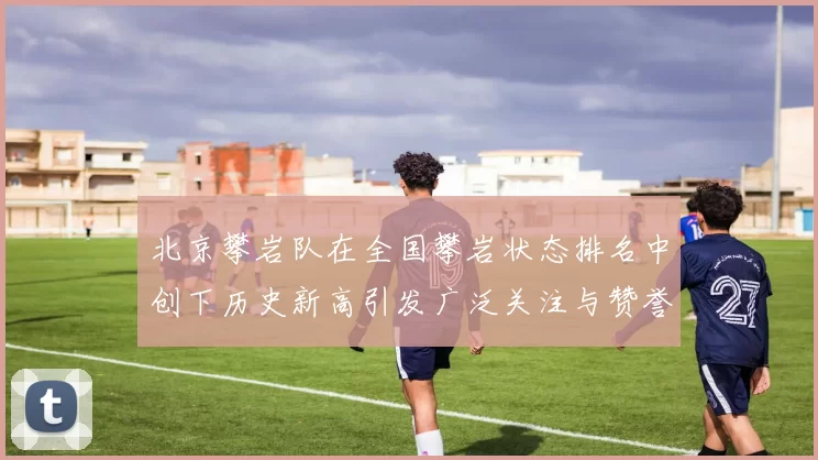 北京攀岩队在全国攀岩状态排名中创下历史新高引发广泛关注与赞誉MBA