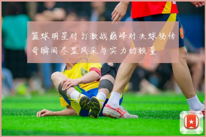 篮球明星对打激战巅峰对决球场传奇瞬间尽显风采与实力的较量