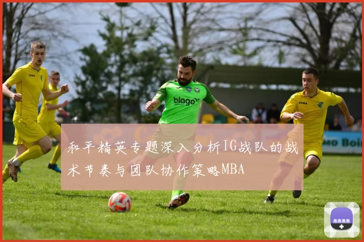 和平精英专题深入分析IG战队的战术节奏与团队协作策略MBA
