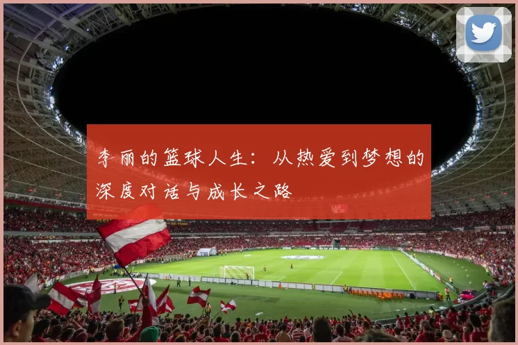 李丽的篮球人生：从热爱到梦想的深度对话与成长之路