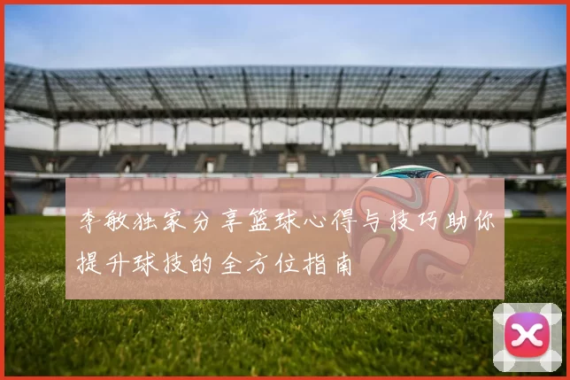李敏独家分享篮球心得与技巧助你提升球技的全方位指南