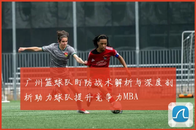 广州篮球队盯防战术解析与深度剖析助力球队提升竞争力MBA