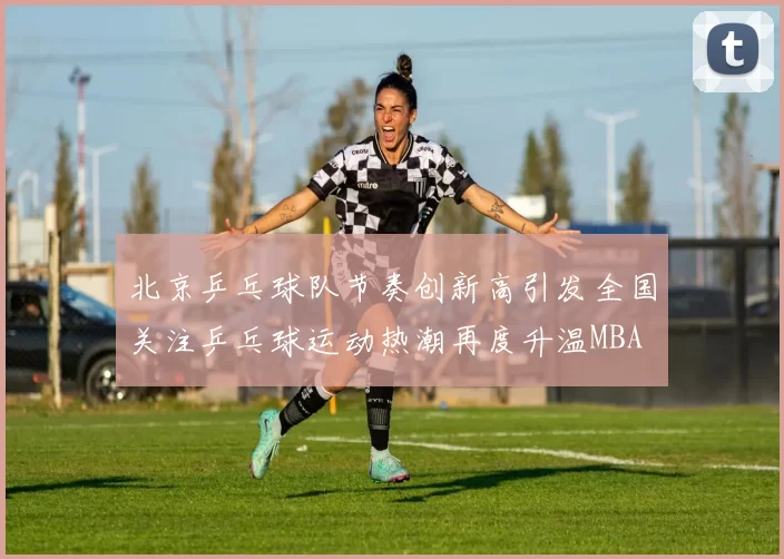 北京乒乓球队节奏创新高引发全国关注乒乓球运动热潮再度升温MBA