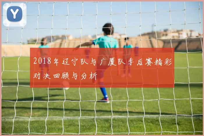 2018年辽宁队与广厦队季后赛精彩对决回顾与分析