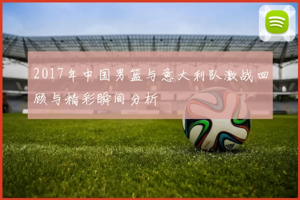 2017年中国男篮与意大利队激战回顾与精彩瞬间分析